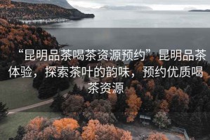 “昆明品茶喝茶資源預(yù)約”昆明品茶體驗，探索茶葉的韻味，預(yù)約優(yōu)質(zhì)喝茶資源