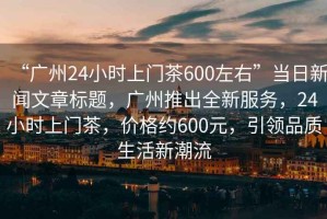 “廣州24小時(shí)上門茶600左右”當(dāng)日新聞文章標(biāo)題，廣州推出全新服務(wù)，24小時(shí)上門茶，價(jià)格約600元，引領(lǐng)品質(zhì)生活新潮流