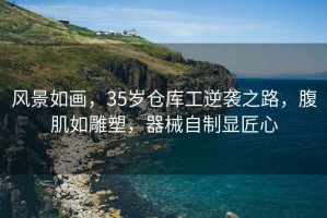 風(fēng)景如畫，35歲倉庫工逆襲之路，腹肌如雕塑，器械自制顯匠心