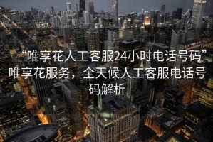 “唯享花人工客服24小時(shí)電話號(hào)碼”唯享花服務(wù)，全天候人工客服電話號(hào)碼解析