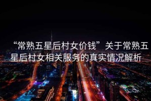 “常熟五星后村女價(jià)錢”關(guān)于常熟五星后村女相關(guān)服務(wù)的真實(shí)情況解析
