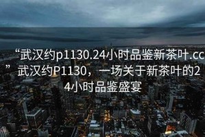 “武漢約p1130.24小時品鑒新茶葉.cc”武漢約P1130，一場關(guān)于新茶葉的24小時品鑒盛宴