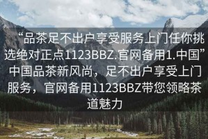 “品茶足不出戶享受服務(wù)上門任你挑選絕對正點1123BBZ.官網(wǎng)備用1.中國”中國品茶新風(fēng)尚，足不出戶享受上門服務(wù)，官網(wǎng)備用1123BBZ帶您領(lǐng)略茶道魅力