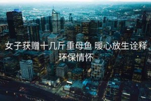 女子獲贈十幾斤重母魚 暖心放生詮釋環(huán)保情懷