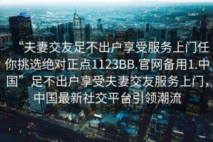 “夫妻交友足不出戶享受服務上門任你挑選絕對正點1123BB.官網備用1.中國”足不出戶享受夫妻交友服務上門，中國最新社交平臺引領潮流