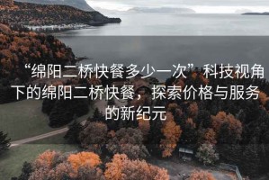 “綿陽二橋快餐多少一次”科技視角下的綿陽二橋快餐，探索價格與服務的新紀元