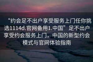 “約會(huì)足不出戶享受服務(wù)上門任你挑選1114d.官網(wǎng)備用1.中國(guó)”足不出戶享受約會(huì)服務(wù)上門，中國(guó)的新型約會(huì)模式與官網(wǎng)體驗(yàn)指南