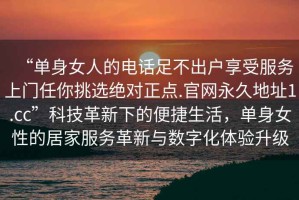 “單身女人的電話足不出戶享受服務(wù)上門任你挑選絕對正點.官網(wǎng)永久地址1.cc”科技革新下的便捷生活，單身女性的居家服務(wù)革新與數(shù)字化體驗升級