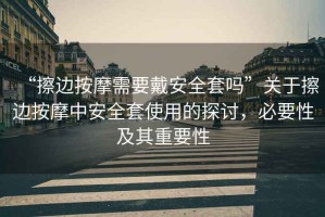 “擦邊按摩需要戴安全套嗎”關(guān)于擦邊按摩中安全套使用的探討，必要性及其重要性