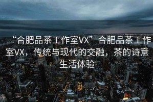 “合肥品茶工作室VX”合肥品茶工作室VX，傳統(tǒng)與現(xiàn)代的交融，茶的詩(shī)意生活體驗(yàn)