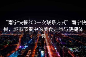 “南寧快餐200一次聯(lián)系方式”南寧快餐，城市節(jié)奏中的美食之旅與便捷體驗(yàn)
