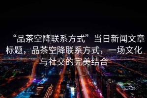 “品茶空降聯(lián)系方式”當(dāng)日新聞文章標(biāo)題，品茶空降聯(lián)系方式，一場文化與社交的完美結(jié)合
