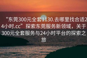 “東莞300元全套1130.去哪里找合適24小時.cc”探索東莞服務(wù)新領(lǐng)域，關(guān)于300元全套服務(wù)與24小時平臺的探索之旅