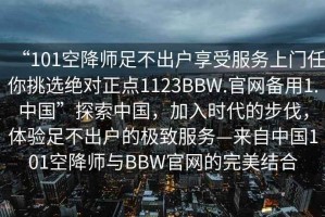 “101空降師足不出戶享受服務(wù)上門任你挑選絕對正點1123BBW.官網(wǎng)備用1.中國”探索中國，加入時代的步伐，體驗足不出戶的極致服務(wù)—來自中國101空降師與BBW官網(wǎng)的完美結(jié)合
