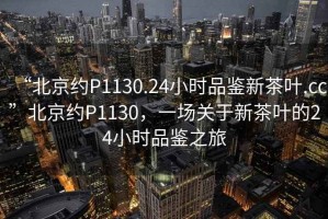 “北京約P1130.24小時品鑒新茶葉.cc”北京約P1130，一場關(guān)于新茶葉的24小時品鑒之旅