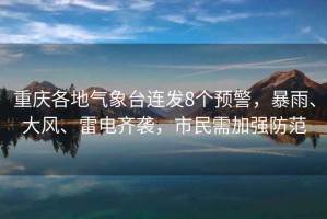 重慶各地氣象臺連發(fā)8個預(yù)警，暴雨、大風(fēng)、雷電齊襲，市民需加強(qiáng)防范