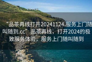 “品茶再線打開(kāi)20241124.服務(wù)上門(mén)隨叫隨到.cc”品茶再線，打開(kāi)2024的極致服務(wù)體驗(yàn)，服務(wù)上門(mén)隨叫隨到