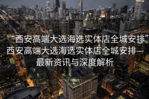 “西安高端大選海選實體店全城安排”西安高端大選海選實體店全城安排—最新資訊與深度解析