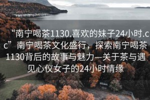 “南寧喝茶1130.喜歡的妹子24小時(shí).cc”南寧喝茶文化盛行，探索南寧喝茶1130背后的故事與魅力—關(guān)于茶與遇見心儀女子的24小時(shí)情緣
