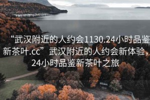 “武漢附近的人約會(huì)1130.24小時(shí)品鑒新茶葉.cc”武漢附近的人約會(huì)新體驗(yàn)，24小時(shí)品鑒新茶葉之旅