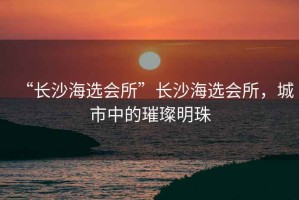 “長(zhǎng)沙海選會(huì)所”長(zhǎng)沙海選會(huì)所，城市中的璀璨明珠