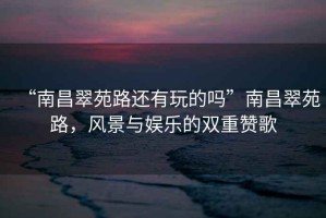 “南昌翠苑路還有玩的嗎”南昌翠苑路，風(fēng)景與娛樂的雙重贊歌