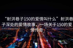 “射洪巷子150的愛(ài)情叫什么”射洪巷子深處的愛(ài)情故事，一場(chǎng)關(guān)于150的愛(ài)情傳奇