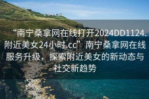 “南寧桑拿網(wǎng)在線打開2024DD1124.附近美女24小時.cc”南寧桑拿網(wǎng)在線服務升級，探索附近美女的新動態(tài)與社交新趨勢