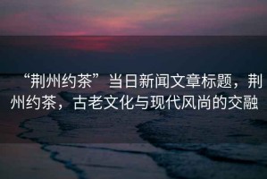 “荊州約茶”當(dāng)日新聞文章標(biāo)題，荊州約茶，古老文化與現(xiàn)代風(fēng)尚的交融