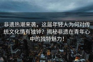 非遺熱潮來(lái)襲，這屆年輕人為何對(duì)傳統(tǒng)文化情有獨(dú)鐘？揭秘非遺在青年心中的獨(dú)特魅力！