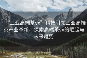 “三亞高端茶vx”科技引領(lǐng)三亞高端茶產(chǎn)業(yè)革新，探索高端茶vx的崛起與未來趨勢