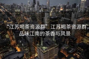 “江蘇喝茶資源群”江蘇喝茶資源群，品味江南的茶香與風(fēng)景