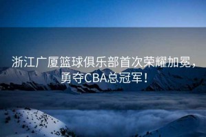 浙江廣廈籃球俱樂部首次榮耀加冕，勇奪CBA總冠軍！