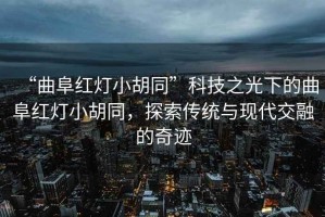 “曲阜紅燈小胡同”科技之光下的曲阜紅燈小胡同，探索傳統(tǒng)與現(xiàn)代交融的奇跡