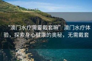 “澳門水療需要戴套嘛”澳門水療體驗(yàn)，探索身心健康的奧秘，無需戴套