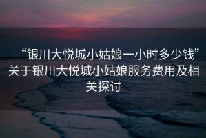 “銀川大悅城小姑娘一小時多少錢”關(guān)于銀川大悅城小姑娘服務(wù)費(fèi)用及相關(guān)探討