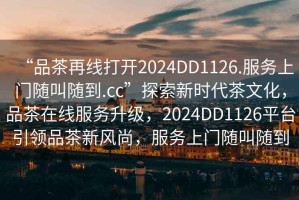 “品茶再線打開2024DD1126.服務(wù)上門隨叫隨到.cc”探索新時代茶文化，品茶在線服務(wù)升級，2024DD1126平臺引領(lǐng)品茶新風(fēng)尚，服務(wù)上門隨叫隨到