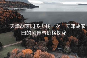 “天津胡家園多少錢(qián)一次”天津胡家園的風(fēng)景與價(jià)格探秘