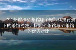 “91茶館和51茶館哪個(gè)好”科技背景下的茶館對(duì)決，探究91茶館與51茶館的優(yōu)劣對(duì)比