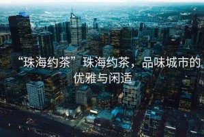 “珠海約茶”珠海約茶，品味城市的優(yōu)雅與閑適