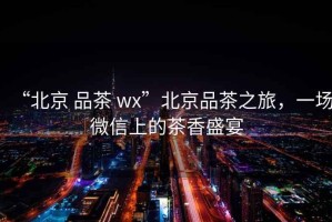 “北京 品茶 wx”北京品茶之旅，一場(chǎng)微信上的茶香盛宴