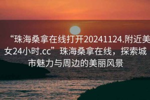 “珠海桑拿在線打開20241124.附近美女24小時(shí).cc”珠海桑拿在線，探索城市魅力與周邊的美麗風(fēng)景
