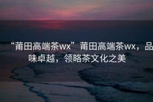 “莆田高端茶wx”莆田高端茶wx，品味卓越，領略茶文化之美