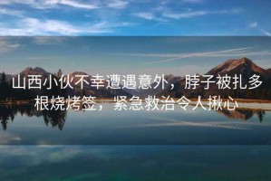 山西小伙不幸遭遇意外，脖子被扎多根燒烤簽，緊急救治令人揪心