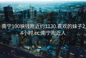 南寧100塊錢附近約1130.喜歡的妹子24小時(shí).cc:南寧附近人