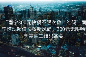 “南寧300元快餐不限次數(shù)二維碼”南寧驚現(xiàn)超值快餐新風(fēng)尚，300元無限暢享美食二維碼盛宴