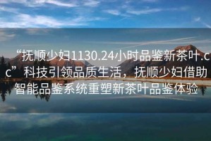 “撫順少婦1130.24小時(shí)品鑒新茶葉.cc”科技引領(lǐng)品質(zhì)生活，撫順少婦借助智能品鑒系統(tǒng)重塑新茶葉品鑒體驗(yàn)