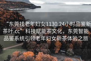 “東莞找老年婦女1130.24小時(shí)品鑒新茶葉.cc”科技賦能茶文化，東莞智能品鑒系統(tǒng)引領(lǐng)老年婦女新茶體驗(yàn)之旅