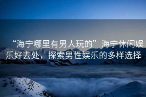 “海寧哪里有男人玩的”海寧休閑娛樂好去處，探索男性娛樂的多樣選擇