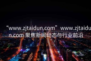 “www.zjtaidun.com”www.zjtaidun.com 聚焦新聞動(dòng)態(tài)與行業(yè)前沿